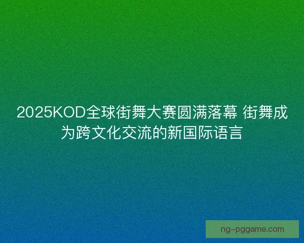 2025KOD全球街舞大赛圆满落幕 街舞成为跨文化交流的新国际语言