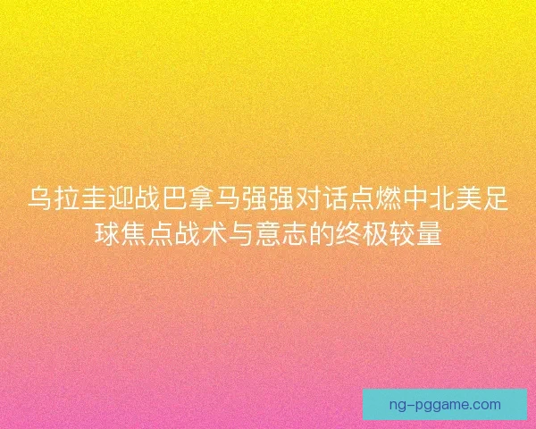 乌拉圭迎战巴拿马强强对话点燃中北美足球焦点战术与意志的终极较量